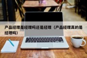 产品经理是经理吗还是经理（产品经理真的是经理吗）