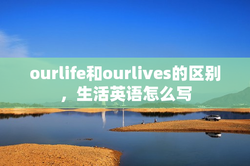 ourlife和ourlives的区别，生活英语怎么写