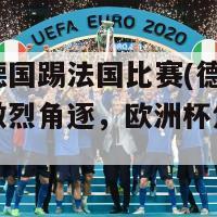 欧洲杯德国踢法国比赛(德国与法国展开激烈角逐，欧洲杯焦点大战)